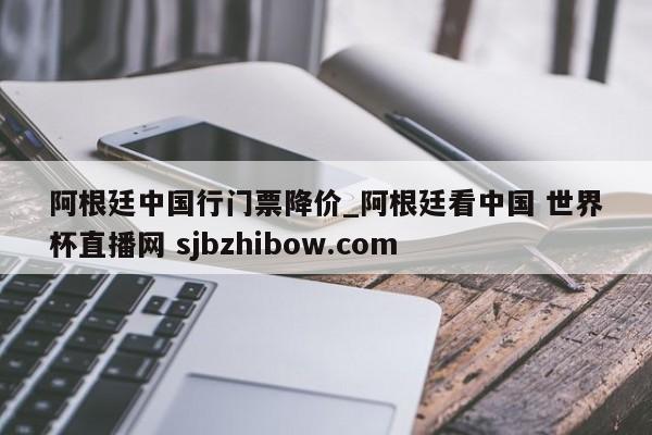 阿根廷中国行门票降价_阿根廷看中国 世界杯直播网 sjbzhibow.com 