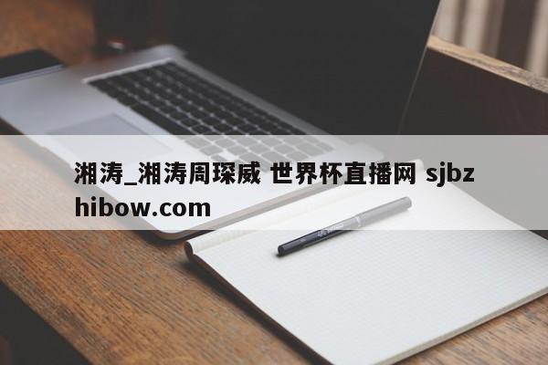 湘涛_湘涛周琛威 世界杯直播网 sjbzhibow.com 