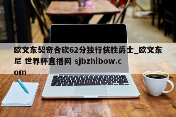 欧文东契奇合砍62分独行侠胜爵士_欧文东尼 世界杯直播网 sjbzhibow.com 