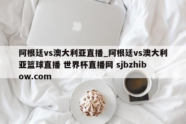 阿根廷vs澳大利亚直播_阿根廷vs澳大利亚篮球直播 世界杯直播网 sjbzhibow.com 